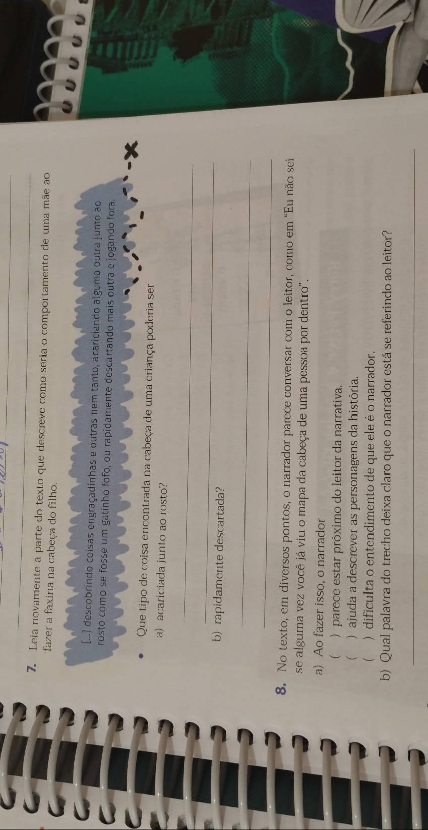 Leia novamente a parte do texto que descreve como seria o comportamento de uma mãe ao
fazer a faxina na cabeça do filho.
[...] descobrindo coisas engraçadinhas e outras nem tanto, acariciando alguma outra junto ao
rosto como se fosse um gatinho fofo, ou rapidamente descartando mais outra e jogando fora.
Que tipo de coisa encontrada na cabeça de uma criança poderia ser
a) acariciada junto ao rosto?
_
_
b) rapidamente descartada?
_
_
8. No texto, em diversos pontos, o narrador parece conversar com o leitor, como em “Eu não sei
se alguma vez você já viu o mapa da cabeça de uma pessoa por dentro".
a) Ao fazer isso, o narrador
( ) parece estar próximo do leitor da narrativa.
( ) ajuda a descrever as personagens da história.
( ) dificulta o entendimento de que ele é o narrador.
b) Qual palavra do trecho deixa claro que o narrador está se referindo ao leitor?
_