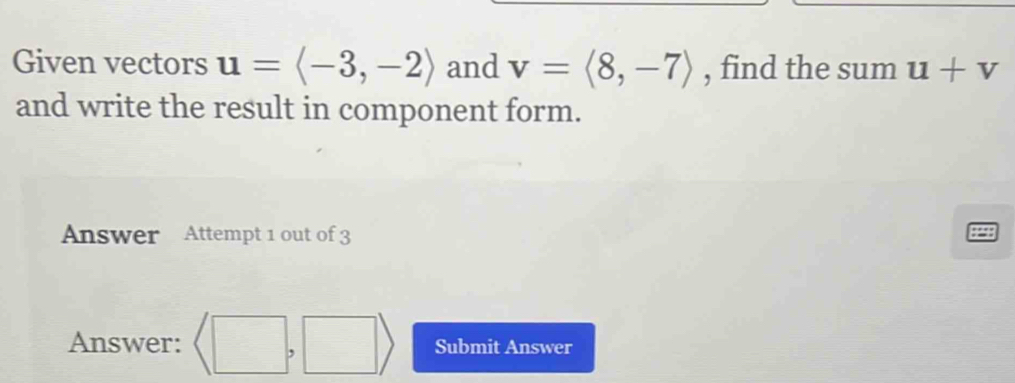 Given vectors u=langle -3,-2rangle and v=langle 8,-7rangle , find the sum u+v
and write the result in component form. 
Answer Attempt 1 out of 3 
Answer: (□ ,□ ) Submit Answer