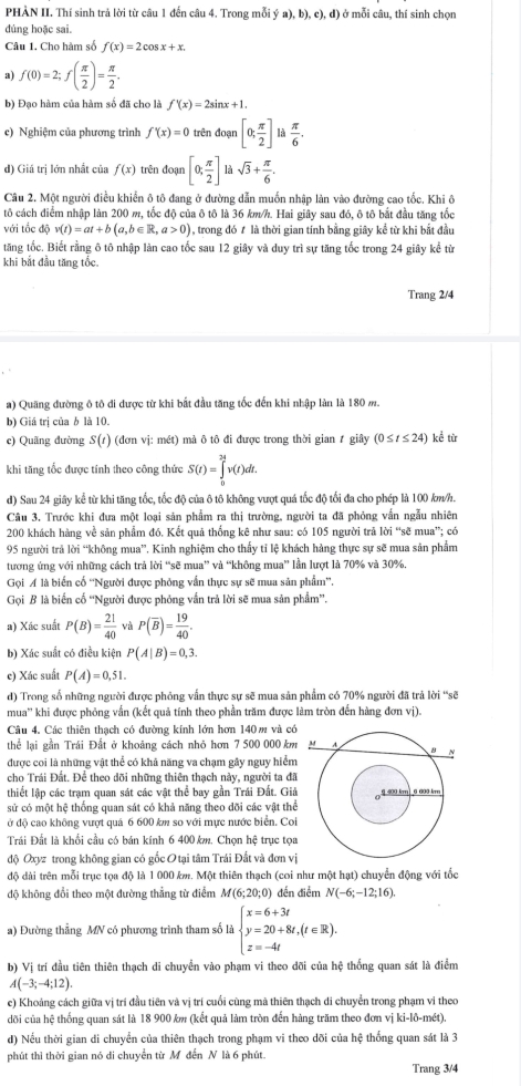 PHÀN II. Thí sinh trả lời từ câu 1 đến câu 4. Trong mỗi ý a), b), c), d) ở mỗi câu, thí sinh chọn
dúng hoặc sai.
Câu 1. Cho hàm số f(x)=2cos x+x.
a) f(0)=2;f( π /2 )= π /2 .
b) Đạo hàm của hàm số đã cho là f'(x)=2sin x+1.
c) Nghiệm của phương trình f'(x)=0 trên đoạn [0; π /2 ] là  π /6 .
d) Giá trị lớn nhất của f(x) trên đoạn [0; π /2 ] là sqrt(3)+ π /6 .
Câu 2. Một người điều khiển ô tô đang ở đường dẫn muốn nhập làn vào đường cao tốc. Khi ô
tô cách điểm nhập làn 200 m, tốc độ của ô tô là 36 km/h. Hai giây sau đó, ô tô bắt đầu tăng tốc
với tốc độ v(t)=at+b(a,b∈ R,a>0) , trong đó t là thời gian tính bằng giây kể từ khi bắt đầu
tăng tốc. Biết rằng ô tô nhập làn cao tốc sau 12 giây và duy trì sự tăng tốc trong 24 giây kể từ
khi bắt đầu tăng tốc.
Trang 2/4
a) Quãng đường ô tô đi được từ khi bắt đầu tăng tốc đến khi nhập làn là 180 m.
b) Giá trị của b là 10.
c) Quãng đường S(t) (đơn vị: mét) mà ô tô đi được trong thời gian 1 giây (0≤ t≤ 24) kể từ
khi tăng tốc được tính theo công thức S(t)=∈tlimits _0^((24)v(t)dt.
d) Sau 24 giây kể từ khi tăng tốc, tốc độ của ô tô không vượt quá tốc độ tổi đa cho phép là 100 kw/h.
Câu 3. Trước khi đưa một loại sản phẩm ra thị trường, người ta đã phỏng vấn ngẫu nhiên
200 khách hàng về sản phẩm đó. Kết quả thống kê như sau: có 105 người trả lời “sẽ mua”; có
95 người trả lời “không mua”. Kinh nghiệm cho thấy tỉ lệ khách hàng thực sự sẽ mua sản phẩm
tương ứng với những cách trả lời “sẽ mua” và “không mua” lần lượt là 70% và 30%.
Gọi A là biển cố ''Người được phỏng vấn thực sự sẽ mua sản phẩm''.
Gọi B là biển cố “Người được phóng vấn trả lời sẽ mua sản phẩm”.
a) Xác suất P(B)=frac 21)40 P(overline B)= 19/40 .
b) Xác suất có điều kiện P(A|B)=0,3.
e) Xác suất P(A)=0,51.
d) Trong số những người được phỏng vẫn thực sự sẽ mua sản phẩm có 70% người đã trả lời 'sẽ
mua'' khi được phỏng vấn (kết quả tính theo phần trăm được làm tròn đến hàng đơn vị).
Câu 4. Các thiên thạch có đường kính lớn hơn 140m và có
thể lại gần Trái Đất ở khoảng cách nhỏ hơn 7 500 000 km
được coi là những vật thể có khả năng va chạm gây nguy hiểm
cho Trái Đất. Để theo đõi những thiên thạch này, người ta đã
thiết lập các trạm quan sát các vật thể bay gần Trái Đất. Giả
sử có một hệ thống quan sát có khả năng theo dõi các vật thể
ở độ cao không vượt quả 6 600 km so với mực nước biển. Coi
Tráải Đất là khổi cầu có bán kính 6 400 km. Chọn hệ trục tọa
độ Oxyz trong không gian có gốc O tại tâm Trái Đất và đơn vị
độ dài trên mỗi trục tọa độ là 1 000 km. Một thiên thạch (coi như một hạt) chuyển động với tốc
độ không đổi theo một đường thẳng từ điểm M(6;20;0) đến điểm N(-6;-12;16).
a) Đường thẳng MN có phương trình tham số là beginarrayl x=6+3t y=20+8t,(t∈ R). z=-4tendarray.
b) Vị trí đầu tiên thiên thạch di chuyển vào phạm vi theo dõi của hệ thống quan sát là điểm
A(-3;-4;12).
e) Khoảng cách giữa vị trí đầu tiên và vị trí cuối cùng mà thiên thạch di chuyển trong phạm vi theo
dõi của hệ thống quan sát là 18 900 km (kết quả làm tròn đến hàng trăm theo đơn vị ki-lô-mét).
d) Nếu thời gian di chuyển của thiên thạch trong phạm vi theo dõi của hệ thống quan sát là 3
phút thì thời gian nó di chuyển từ M đến N là 6 phút.
Trang 3/4