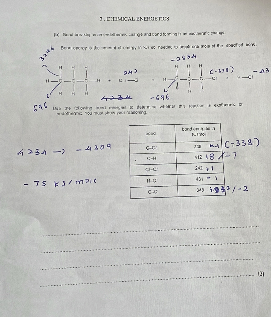 3 . CHEMICAL ENERGETICS
(b) Sond breaking is an endothermic change and bond forming is an exothermic change.
Bond energy is the amount of energy in kJ/mol needed to break one mole of the specified bond.
H H
H H
H C c la  H C C1 H —C1
H +
1 H H H
H H
Use the following bond energies to determine whether this reaction is exothermic or
endothermic. You must show your reasoning,
_
_
_
_[3]