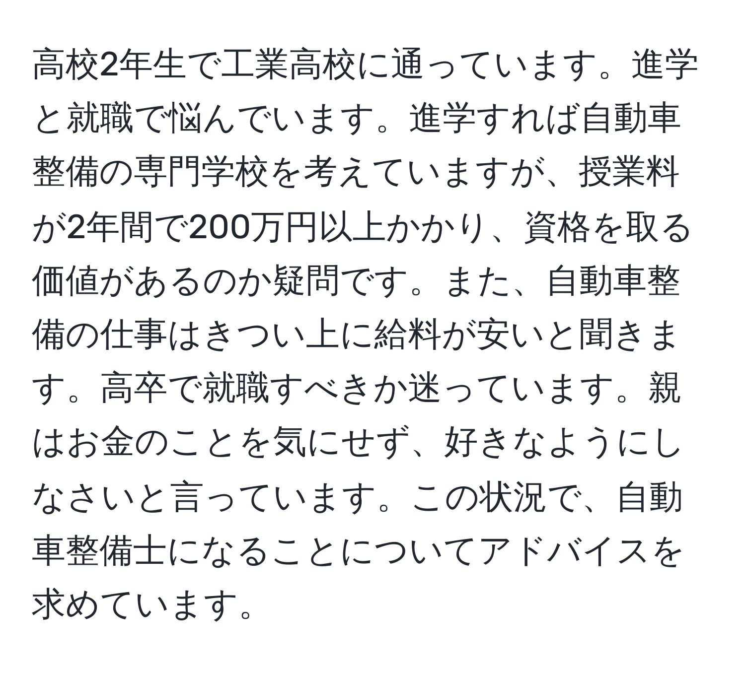 高校2年生で工業高校に通っています。進学と就職で悩んでいます。進学すれば自動車整備の専門学校を考えていますが、授業料が2年間で200万円以上かかり、資格を取る価値があるのか疑問です。また、自動車整備の仕事はきつい上に給料が安いと聞きます。高卒で就職すべきか迷っています。親はお金のことを気にせず、好きなようにしなさいと言っています。この状況で、自動車整備士になることについてアドバイスを求めています。