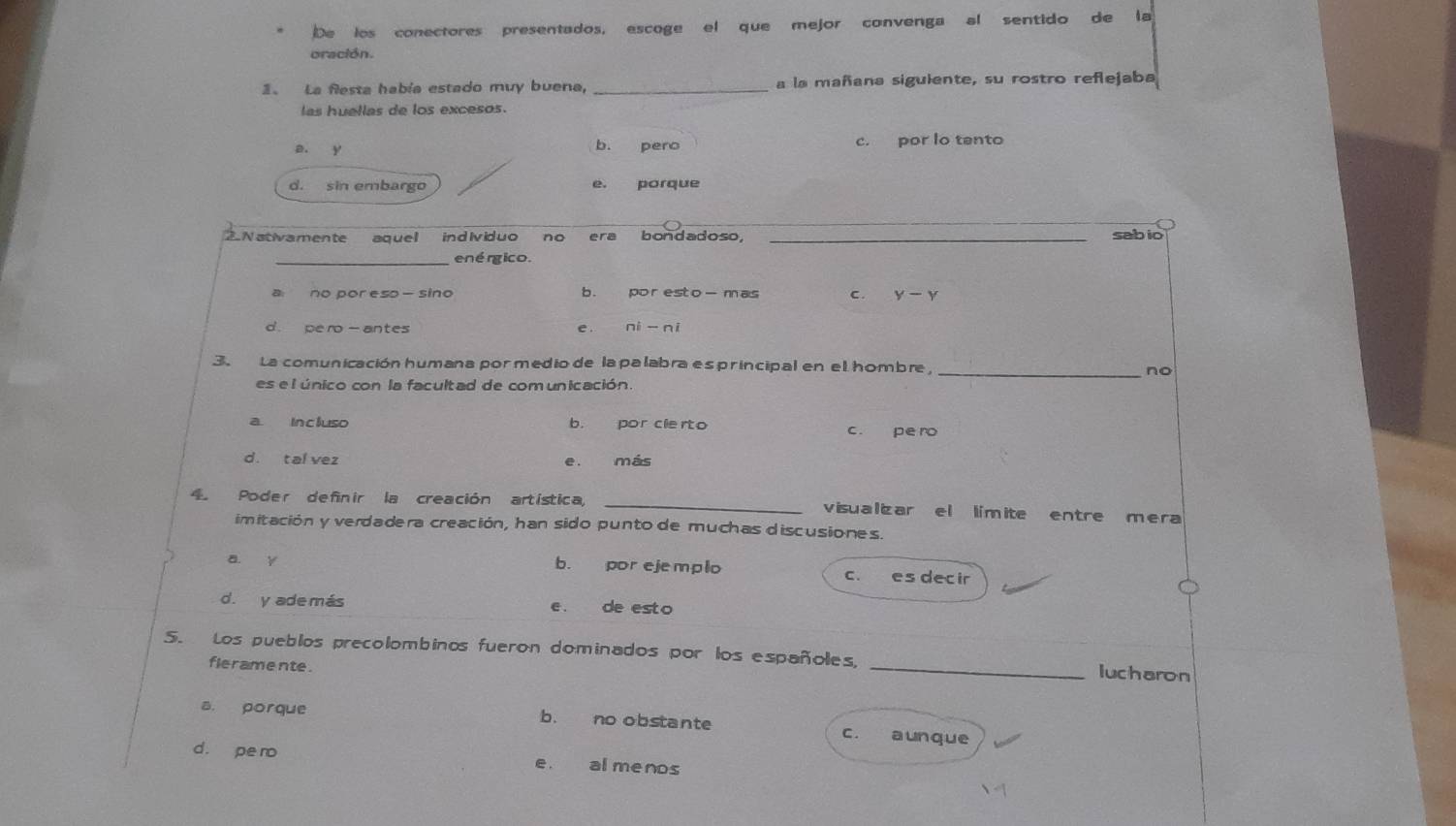 De los conectores presentados, escoge el que mejor convenga al sentido de la
oración.
1. La flesta había estado muy buena, _a la mañana siguiente, su rostro reflejaba
las huellas de los excesos.
a. y b. pero c. por lo tento
d. sin embargo porque
e.
.Nativamente aquel individuo no era bondadoso, _sabio
_enérgico.
a no por eso — sino b. poresto-mas c. y-y
d. pe ro- antes e . ni - ni
3. La comunicación humana por medio de la palabra es principal en el hombre,_
no
es e l único con la facultad de comunicación.
a incluso b. por clerto c. pe ro
d. tal vez e. más
4 Poder definir la creación artística, _visualizar el límite entre mera
imitación y verdadera creación, han sido punto de muchas discusiones.
a y b. por ejemplo c. es decir
d. y ade más e. de esto
5. Los pueblos precolombinos fueron dominados por los españoles, _lucharon
fleramente .
a. porque b. no obstante c. aunque
d. pe ro e. al menos