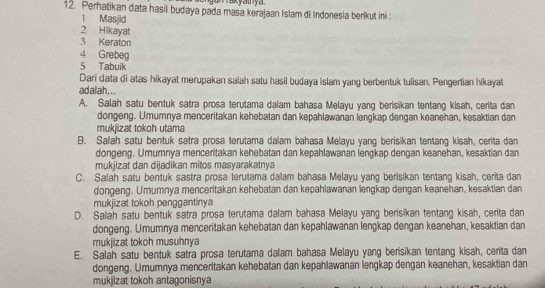 Perhatikan data hasil budaya pada masa kerajaan Islam di Indonesia berikut ini :
1 Masjid
2 Hikayat
3 Keraton
4 Grebeg
5 Tabuik
Dari data di atas hikayat merupakan salah satu hasil budaya Islam yang berbentuk tulisan. Pengertian hikayat
adalah...
A. Salah satu bentuk satra prosa terutama dalam bahasa Melayu yang berisikan tentang kisah, cerita dan
dongeng. Umumnya menceritakan kehebatan dan kepahlawanan lengkap dengan keanehan, kesaktian dan
mukjizat tokoh utama
B. Salah satu bentuk satra prosa terutama dalam bahasa Melayu yang berisikan tentang kisah, cerita dan
dongeng. Umumnya menceritakan kehebatan dan kepahlawanan lengkap dengan keanehan, kesaktian dan
mukjizat dan dijadikan mitos masyarakatnya
C. Salah satu bentuk sastra prosa terutama dalam bahasa Melayu yang berisikan tentang kisah, cerita dan
dongeng. Umumnya menceritakan kehebatan dan kepahlawanan lengkap dengan keanehan, kesaktian dan
mukjizat tokoh penggantinya
D. Salah satu bentuk satra prosa terutama dalam bahasa Melayu yang berisikan tentang kisah, cerita dan
dongeng. Umumnya menceritakan kehebatan dan kepahlawanan lengkap dengan keanehan, kesaktian dan
mukjizat tokoh musuhnya
E. Salah satu bentuk satra prosa terutama dalam bahasa Melayu yang berisikan tentang kisah, cerita dan
dongeng. Umumnya menceritakan kehebatan dan kepahlawanan lengkap dengan keanehan, kesaktian dan
mukjizat tokoh antagonisnya