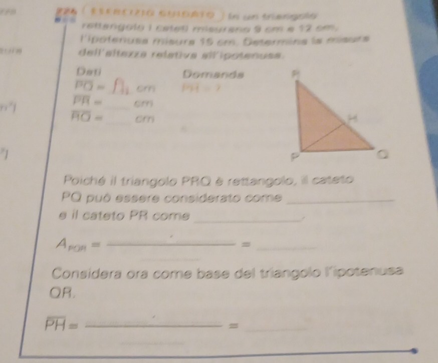 En cn trené 
rettengoly I cated megrano 9 cm e 12 cm. 
l'potenuse misure 15 cm. Determina la misurs 
t n dell'altezza relativa all'ipotenuse. 
Deti Demands
overline PO= _om overline MH=2
overline PR= _  6m
overline HO= _em 
Poiché il triangolo PRQ è rettangolo, il cateto
PQ puó essere considerato come_ 
e il cateto PR come_
A_pon=frac  _ 
_= 
Considera ora come base del triangolo lipotenusa
QR,
overline PH= _ 
_=