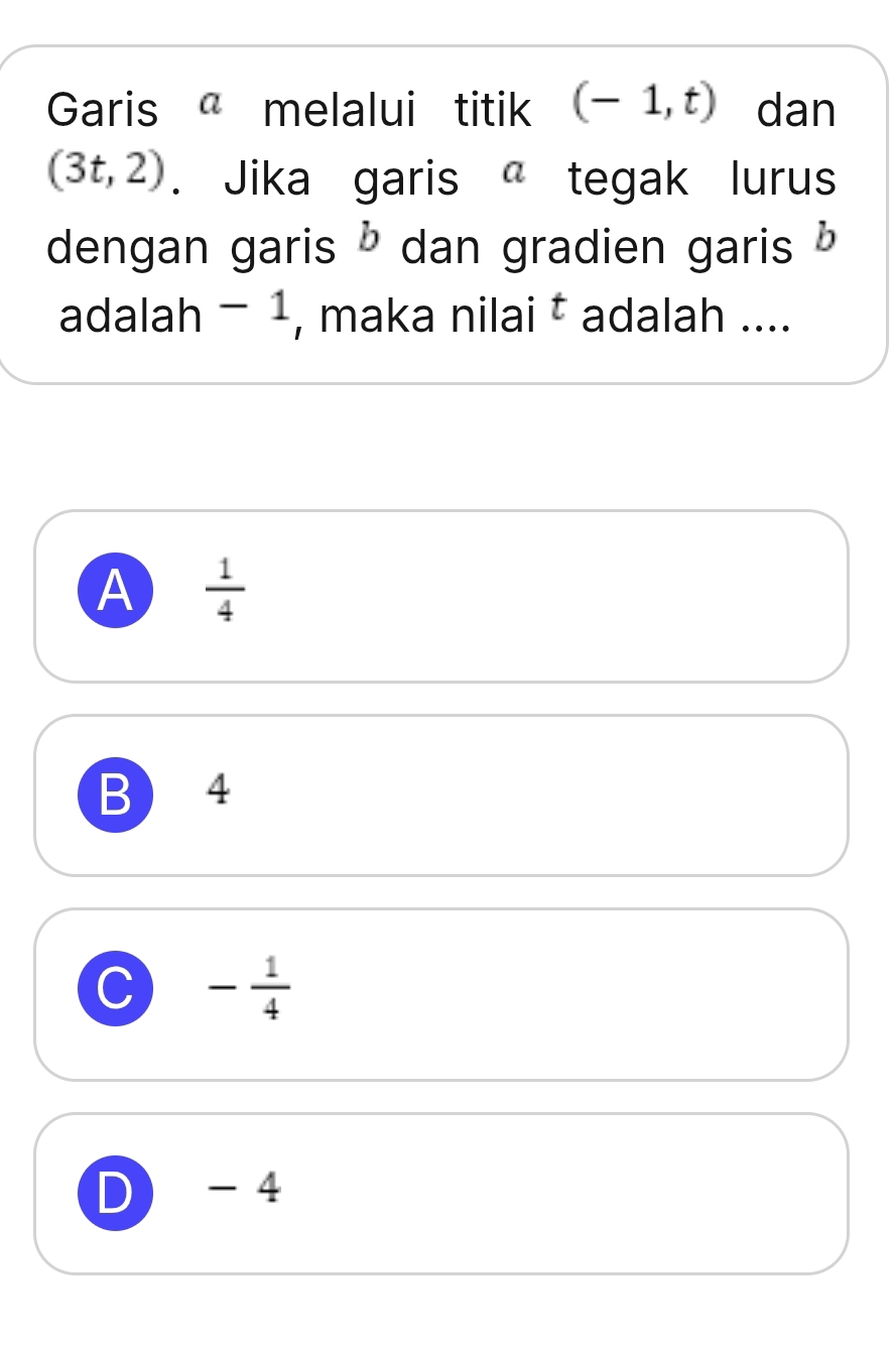 Garis melalui titik (-1,t) dan
(3t,2). Jika garis tegak lurus
dengan garis b dan gradien garis b
adalah - 1, maka nilai ‡ adalah ....
A  1/4 
B 4
C - 1/4 
D - 4