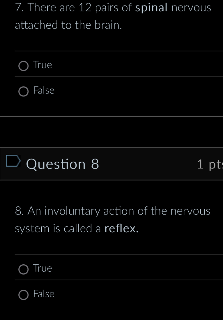 There are 12 pairs of spinal nervous
attached to the brain.
_
True
_
False
_
_
__
Question 8 1 pt
_
_
8. An involuntary action of the nervous
system is called a reflex.
_
True
_
False