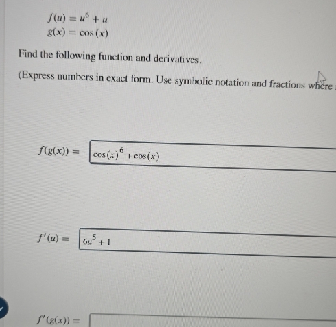 f(u)=u^6+u
g(x)=cos (x)
Find the following function and derivatives. 
(Express numbers in exact form. Use symbolic notation and fractions where
f(g(x))= cos (x)^6+cos (x)
f'(u)= 6u^5+1
f'(g(x))=□