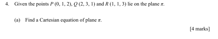 Given the points P(0,1,2), Q(2,3,1) and R(1,1,3) lie on the plane π. 
(a) Find a Cartesian equation of plane π. 
[4 marks]