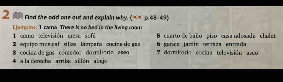 Find the odd one out and explain why. (
Ejemplos: 1 cama There is no bed in the living room 
1 cama televisión mesa sofá 5 cuarto de baño piso casa adosada chalet 
2 equipo musical sillas lámpara cocina de gas 6 garaje jardín terraza entrada 
3 cocina de gas comedor dormitorio aseo 7 dormitorio cocina televisión aseo 
4 a la derecha arriba sillón abajo