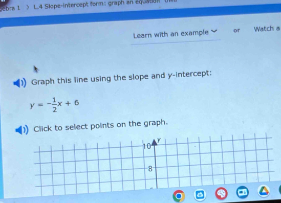 jebra 1 L.4 Slope-intercept form: graph an equation U1 
Learn with an example or Watch a 
Graph this line using the slope and y-intercept:
y=- 1/2 x+6
k to select points on the graph.