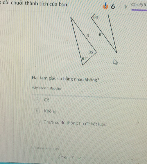 dài chuỗi thành tích của bạn! 6 Cấp độ 8
Hai tam giác có bằng nhau không?
Hãy chọn 1 đáp án:
Có
Không
Chưa có đú thông tin đề kết luận.
Nội đượ l n quan
2 trong 7