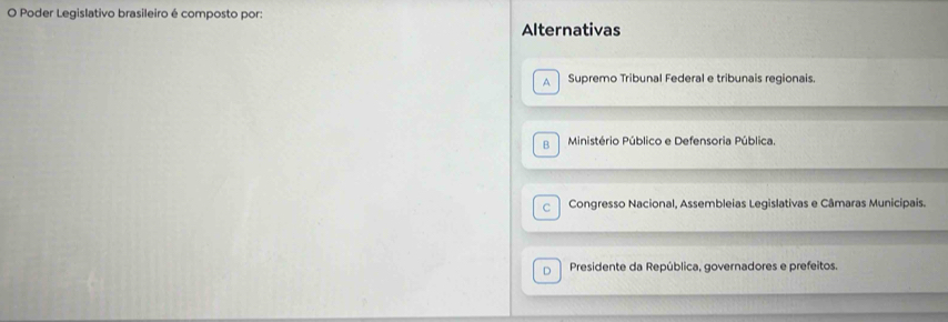 Poder Legislativo brasileiro é composto por:
Alternativas
A Supremo Tribunal Federal e tribunais regionais.
B Ministério Público e Defensoria Pública.
C Congresso Nacional, Assembleias Legislativas e Câmaras Municipais.
D Presidente da República, governadores e prefeitos.