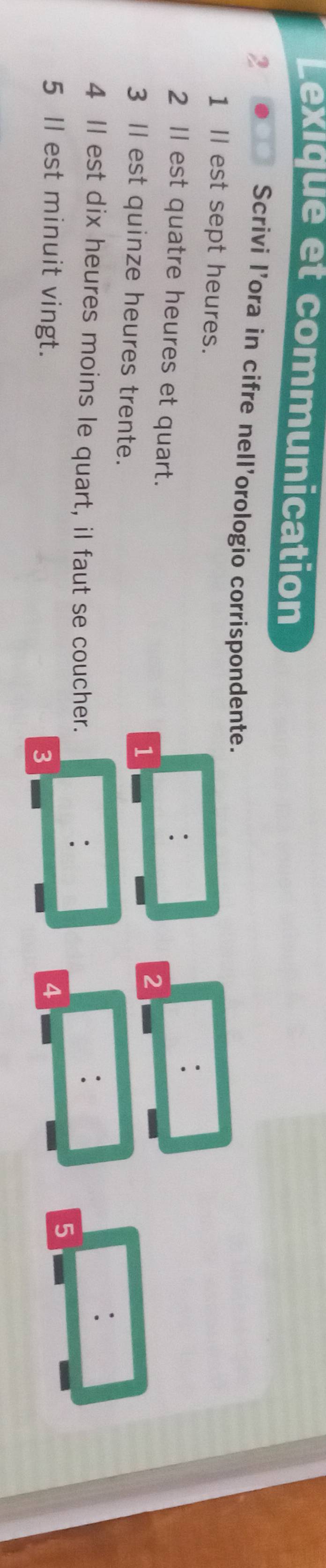Lexiqué et communication 
2 . Scrivi l’ora in cifre nell'orologio corrispondente. 
1 Il est sept heures. 
: 
2 Il est quatre heures et quart. 
: 
1 
2 
3 Il est quinze heures trente. 
4 Il est dix heures moins le quart, il faut se coucher. 
. 
: 
5 Il est minuit vingt. 4 
5 
3
