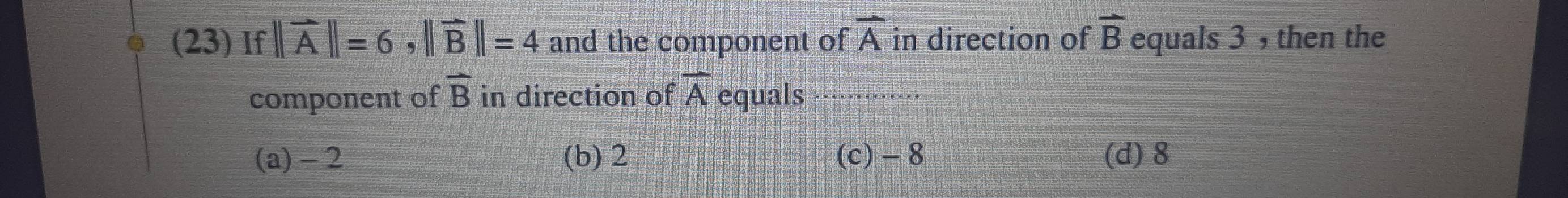 (23) If ||vector A||=6, ||vector B||=4 and the component of overline A in direction of vector B equals 3 , then the
overline B
component of in direction of overline A equals
(a) - 2 (b) 2 (c) - 8 (d) 8