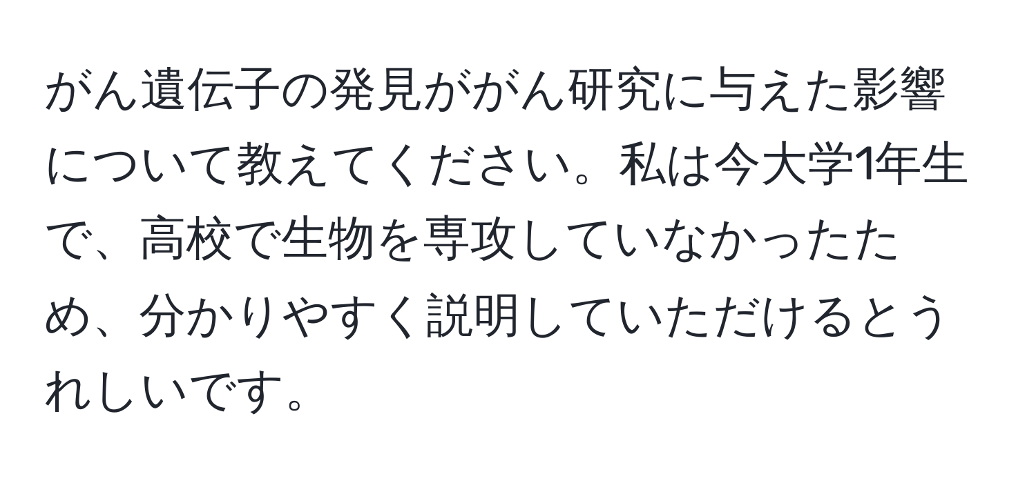 がん遺伝子の発見ががん研究に与えた影響について教えてください。私は今大学1年生で、高校で生物を専攻していなかったため、分かりやすく説明していただけるとうれしいです。