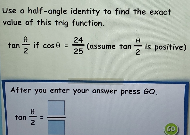 Use a half-angle identity to find the exact 
value of this trig function.
tan  θ /2  if cos θ = 24/25  · (assume tan  θ /2  is positive) 
After you enter your answer press GO.
tan  θ /2 = □ /□  