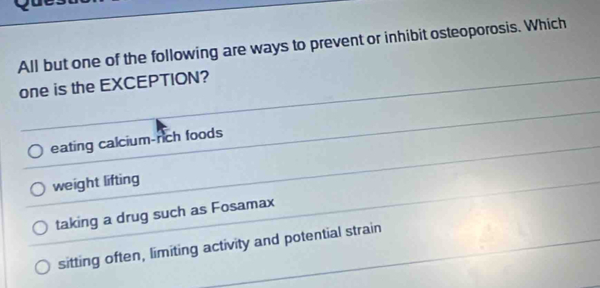 yu
All but one of the following are ways to prevent or inhibit osteoporosis. Which
one is the EXCEPTION?
eating calcium-rich foods
weight lifting
taking a drug such as Fosamax
sitting often, limiting activity and potential strain