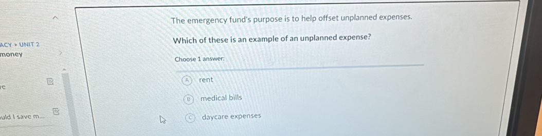 The emergency fund's purpose is to help offset unplanned expenses.
ACY > UNIT 2 Which of these is an example of an unplanned expense?
money
Choose 1 answer:
rent
medical bills
uld I save m... daycare expenses