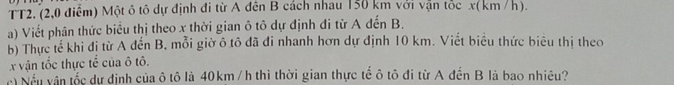 TT2. (2,0 điểm) Một ô tô dự định đi từ A đến B cách nhau 150 km với vận tốc x(km /h). 
a) Viết phân thức biểu thị theo x thời gian ô tô dự định đi từ A đến B. 
b) Thực tế khi đị từ A đến B, mỗi giờ ô tô đã đi nhanh hơn dự định 10 km. Viết biểu thức biêu thị theo
X vận tốc thực tế của ô tô. 
Nếu vận tốc dự định của ô tô là 40km/ h thì thời gian thực tế ô tô đi từ A đến B là bao nhiêu?