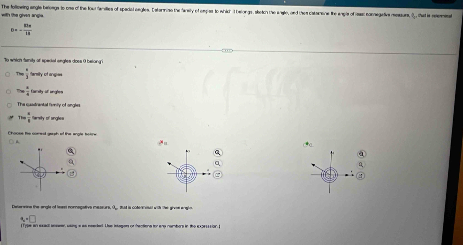 The following angle belongs to one of the four families of special angles. Determine the family of angles to which it belongs, sketch the angle, and then determine the angle of least nonnegative measure,
with the given angle. θ _c , that is coterminal
θ =- 93π /18 
To which family of special angles does θbelong?
The  π /3  family of angies
The  π /4 tar mily of angles
The quadrantal family of angles
The  π /6  family of angles
Choose the correct graph of the angle below.
A.
c.

a
Q
a
Q
 0 B
Determine the angle of least nonnegative measure, θ _c'' that is coterminal with the given angle.
e_c=□
(Type an exact answer, using s as needed. Use integers or fractions for any numbers in the expression.)