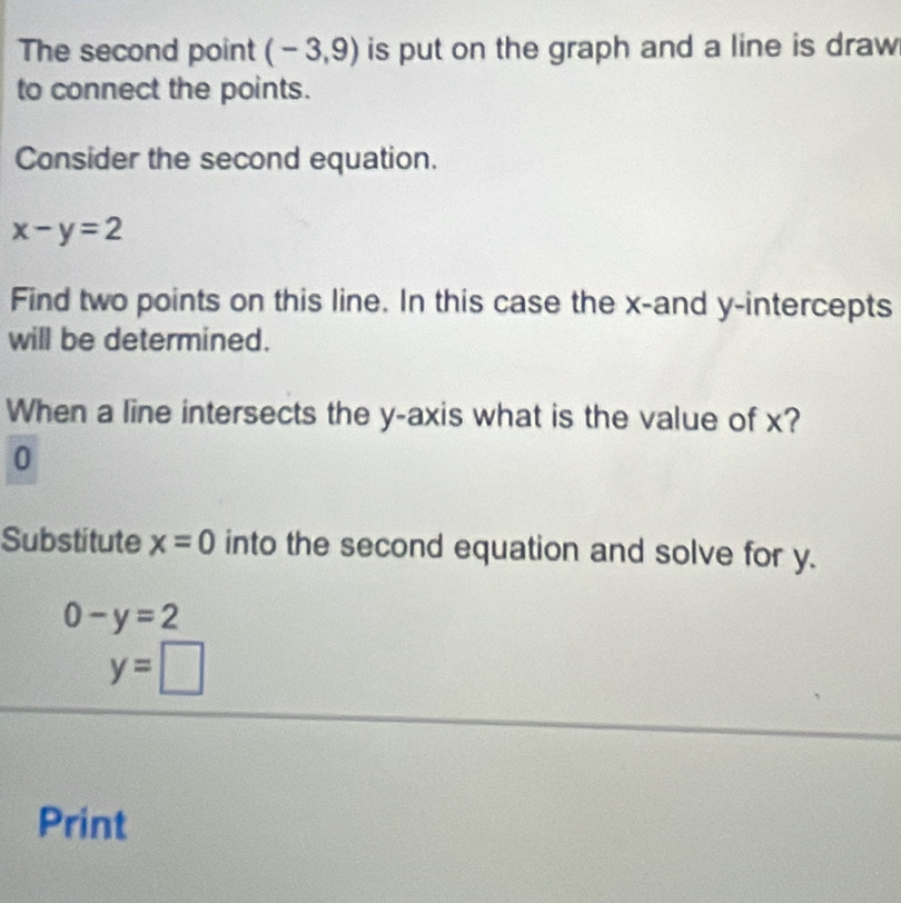 The second point (-3,9) is put on the graph and a line is draw 
to connect the points. 
Consider the second equation.
x-y=2
Find two points on this line. In this case the x -and y-intercepts 
will be determined. 
When a line intersects the y-axis what is the value of x?
0
Substitute x=0 into the second equation and solve for y.
0-y=2
y=□
Print