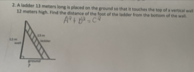 A ladder 13 meters long is placed on the ground so that it touches the top of a vertical wall
12 meters high. Find the distance of the foot of the ladder from the bottom of the wall.