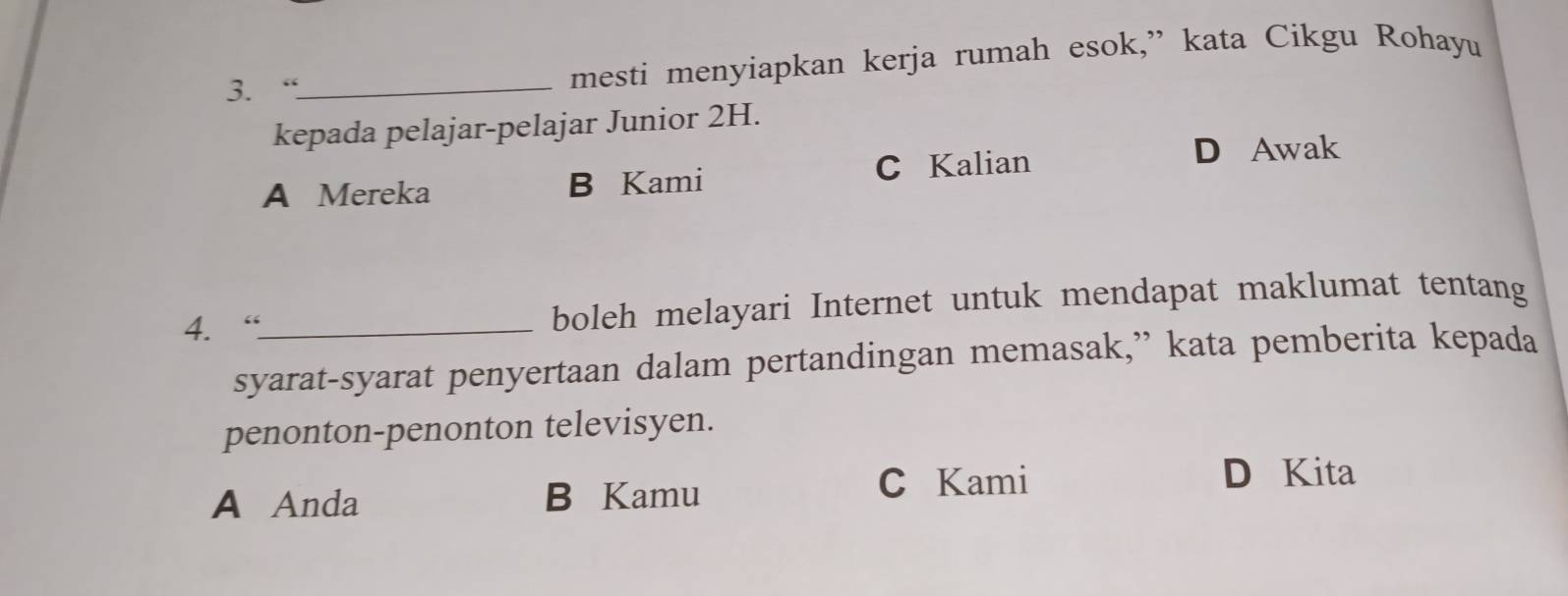 “_ mesti menyiapkan kerja rumah esok,” kata Cikgu Rohayu
kepada pelajar-pelajar Junior 2H.
A Mereka B Kami C Kalian
D Awak
4. “_ boleh melayari Internet untuk mendapat maklumat tentang
syarat-syarat penyertaan dalam pertandingan memasak,” kata pemberita kepada
penonton-penonton televisyen.
A Anda B Kamu
C Kami D Kita