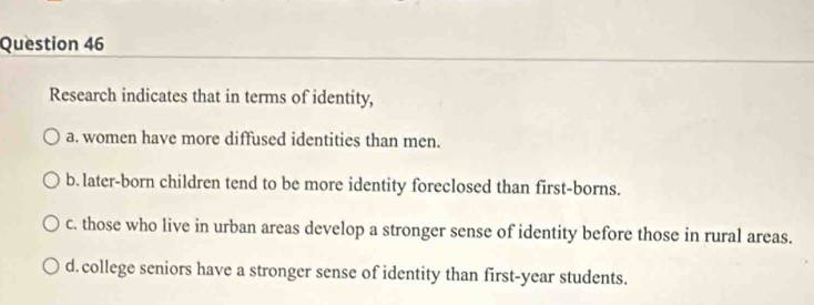 Research indicates that in terms of identity,
a. women have more diffused identities than men.
b. later-born children tend to be more identity foreclosed than first-borns.
c. those who live in urban areas develop a stronger sense of identity before those in rural areas.
d. college seniors have a stronger sense of identity than first-year students.