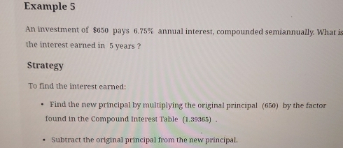 Example 5 
An investment of $650 pays 6.75% annual interest, compounded semiannually. What is 
the interest earned in 5 years ? 
Strategy 
To find the interest earned: 
Find the new principal by multiplying the original principal (650) by the factor 
found in the Compound Interest Table (1.39365) . 
Subtract the original principal from the new principal.