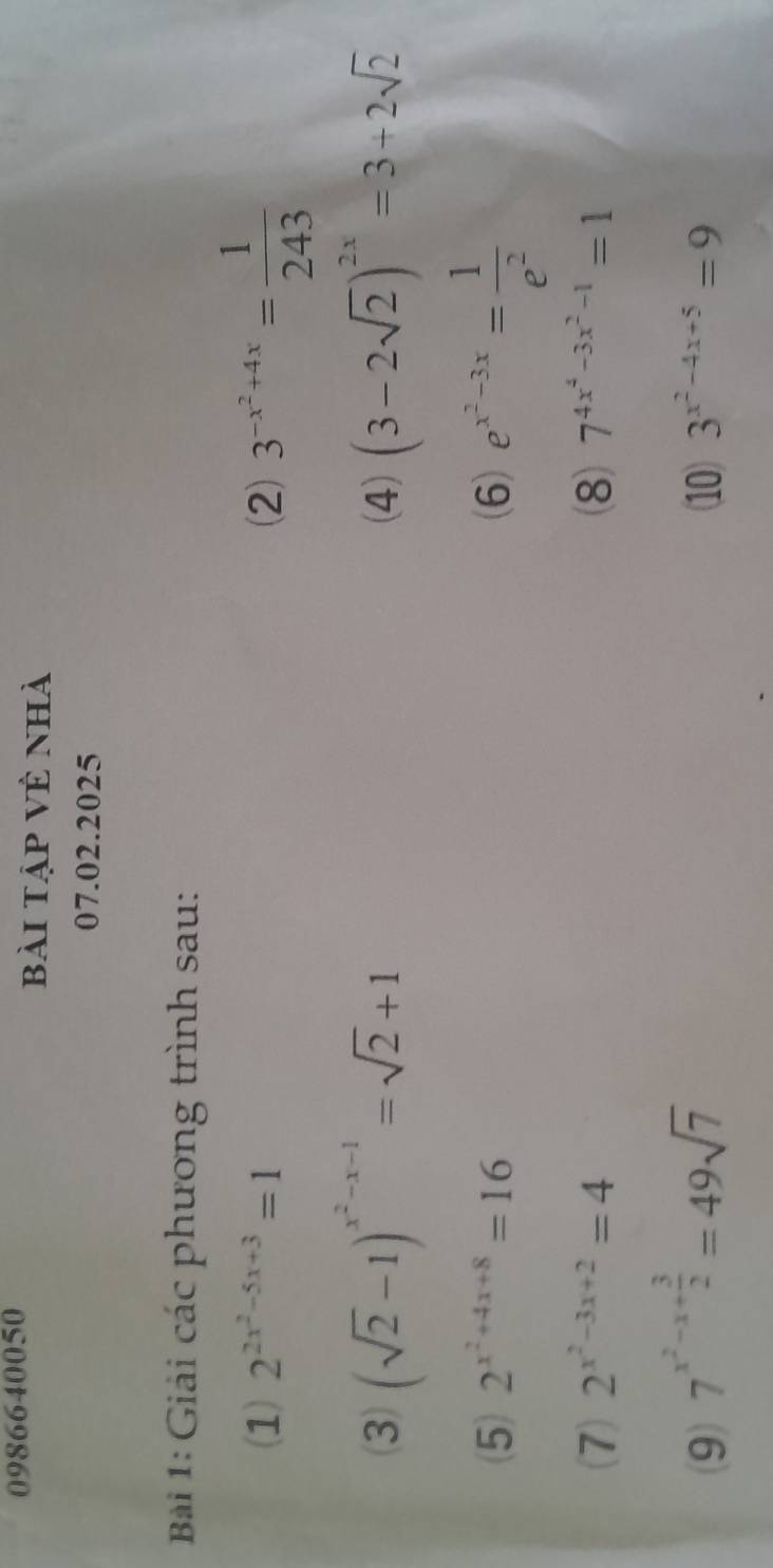 0986640050 
bài tập Về nhà 
07.02.2025 
Bài 1: Giải các phương trình sau: 
(1) 2^(2x^2)-5x+3=1 (2) 3^(-x^2)+4x= 1/243 
(3) (sqrt(2)-1)^x^2-x-1=sqrt(2)+1 (4) (3-2sqrt(2))^2x=3+2sqrt(2)
(5) 2^(x^2)+4x+8=16 (6) e^(x^2)-3x= 1/e^2 
(7) 2^(x^2)-3x+2=4 8 7^(4x^4)-3x^2-1=1
(9) 7^(x^2)-x+ 3/2 =49sqrt(7) (10) 3^(x^2)-4x+5=9