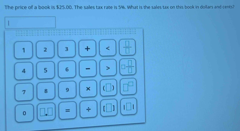 The price of a book is $25.00. The sales tax rate is 5%. What is the sales tax on this book in dollars and cents?
1 2 3 + <  □ /□  
4 5 6 □  □ /□  
7 8 9 ×  ) □^(□) 
0 
= ÷ [□ ] l□ l