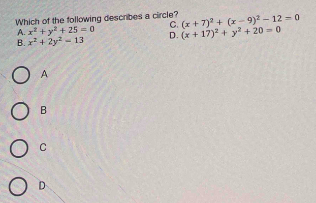 Which of the following describes a circle? (x+7)^2+(x-9)^2-12=0
C.
A. x^2+y^2+25=0 (x+17)^2+y^2+20=0
D.
B. x^2+2y^2=13
A
B
C
D