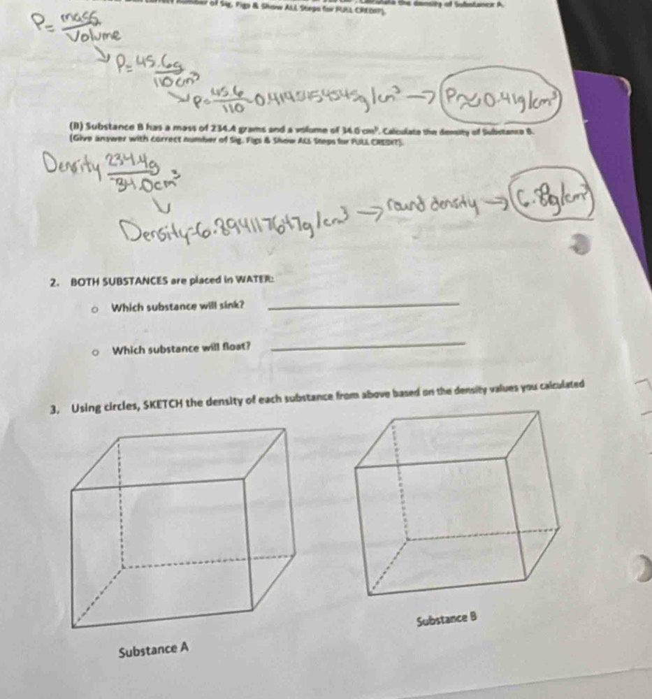 LTE Ruber of Sig. Fign &. Shan ALL Seepa for PULL CRLDaP) 
(B) Substance B has a mass of 234.A grams and a volume of 34.6cm^3 Calculate the demsity of Substance B. 
(Give answer with correct number of Sig. Figs & Show ALS Steps for PULL CRESRT). 
2. BOTH SUBSTANCES are placed in WATER: 
Which substance will sink? 
_ 
Which substance will float? 
_ 
3. Using circles, SKETCH the density of each substance from above based on the density values you calculated