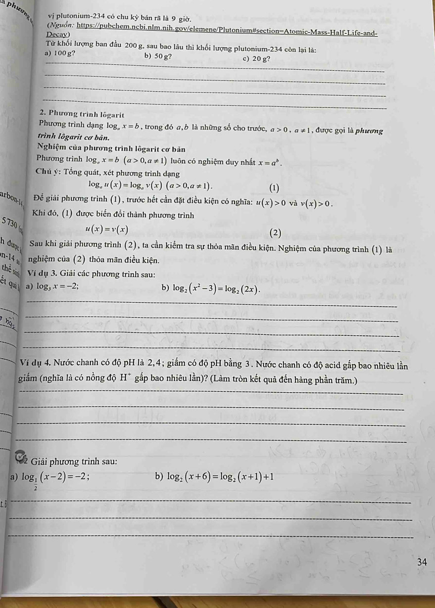 phươnz vị plutonium-234 có chu kỳ bản rã là 9 giờ,
(Nguồn: https://pubchem.ncbi.nlm.nih.gov/elemene/Plutonium#section=Atomic-Mass-Half-Life-and-
Decay)
Từ khối lượng ban đầu 200 g, sau bao lâu thì khối lượng plutonium-234 còn lại là:
_
a) 100 g? b) 50 g? c) 20 g?
_
_
_
2. Phương trình lôgarit
Phương trình dạng log。 x=b , trong đó a, b là những số cho trước, a>0,a!= 1 , được gọi là phương
trình lôgarit cơ bản.
Nghiệm của phương trình lôgarit cơ bản
Phương trình 1 og_ax=b(a>0,a!= 1) luôn có nghiệm duy nhất x=a^b.
Chú ý: Tổng quát, xét phương trình dạng
log u(x)=log _av(x)(a>0,a!= 1). (1)
arbon Để giải phương trình (1), trước hết cần đặt điều kiện có nghĩa: u(x)>0 và v(x)>0.
Khi đó, (1) được biến đổi thành phương trình
5 730 (
u(x)=v(x)
(2)
h được
Sau khi giải phương trình (2), ta cần kiểm tra sự thỏa mãn điều kiện. Nghiệm của phương trình (1) là
n 1  nghiệm của (2) thỏa mãn điều kiện.
thể sn  Ví dụ 3. Giải các phương trình sau:
ết quả a) log _3x=-2
b) log _2(x^2-3)=log _2(2x).
_
_
_
_
h
_
_
_
Ví dụ 4. Nước chanh có độ pH là 2,4; giẩm có độ pH bằng 3. Nước chanh có độ acid gấp bao nhiêu lần
_
giắm (nghĩa là có nồng độ H* gấp bao nhiêu lần)? (Làm tròn kết quả đến hàng phần trăm.)
_
_
_
* 2 Giải phương trình sau:
a) log _ 1/2 (x-2)=-2. b) log _2(x+6)=log _2(x+1)+1
it. D
_
_
_
34