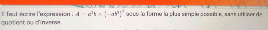 Il faut écrire l'expression : A=a^3b* (-ab^3)^5 sous la forme la plus simple possible, sans utiliser de 
quotient ou d’inverse.