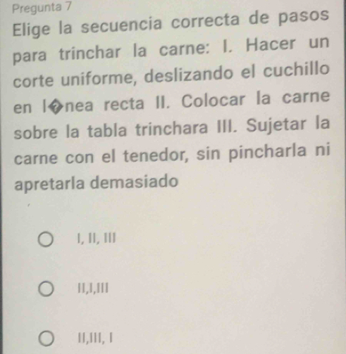 Pregunta 7
Elige la secuencia correcta de pasos
para trinchar la carne: I. Hacer un
corte uniforme, deslizando el cuchillo
en l◆nea recta II. Colocar la carne
sobre la tabla trinchara III. Sujetar la
carne con el tenedor, sin pincharla ni
apretarla demasiado
I, II, ⅢII
l1,1,IIl
II,III, I