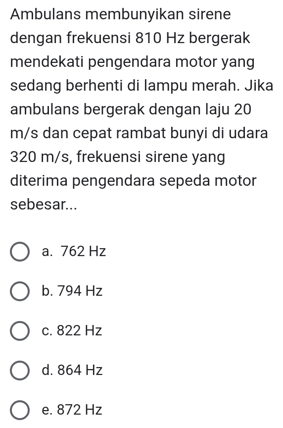 Ambulans membunyikan sirene
dengan frekuensi 810 Hz bergerak
mendekati pengendara motor yang
sedang berhenti di lampu merah. Jika
ambulans bergerak dengan laju 20
m/s dan cepat rambat bunyi di udara
320 m/s, frekuensi sirene yang
diterima pengendara sepeda motor
sebesar...
a. 762 Hz
b. 794 Hz
c. 822 Hz
d. 864 Hz
e. 872 Hz