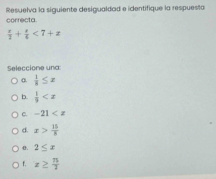 Resuelva la siguiente desigualdad e identifique la respuesta
correcta.
 x/2 + x/6 <7+x
Seleccione una:
a.  1/8 ≤ x
b.  1/9 
C. -21
d. x> 15/8 
e. 2≤ x
f. x≥  75/2 