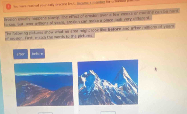 You have reached your daily practice fimit. Become a member for unlimited pracuo 
Erosion usually happens slowly. The effect of erosion over a few weeks or months can be hard 
to see. But, over millions of years, erosion can make a place look very different. 
The following pictures show what an area might look like before and after millions of years
of erosion. First, match the words to the pictures. 
after before