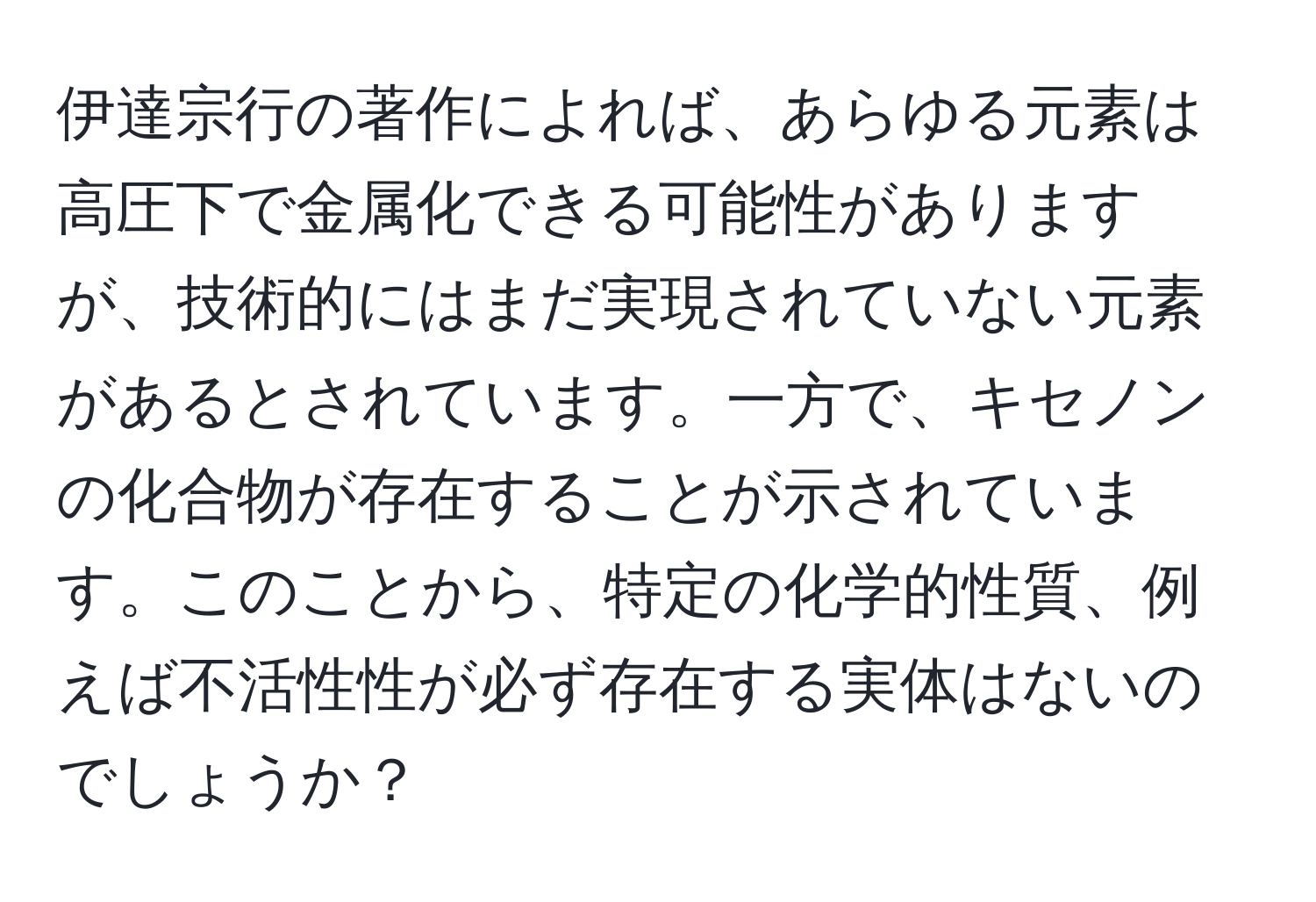 伊達宗行の著作によれば、あらゆる元素は高圧下で金属化できる可能性がありますが、技術的にはまだ実現されていない元素があるとされています。一方で、キセノンの化合物が存在することが示されています。このことから、特定の化学的性質、例えば不活性性が必ず存在する実体はないのでしょうか？