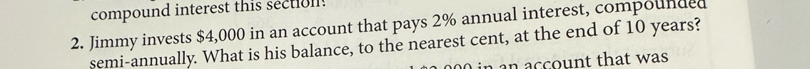 compound interest this sectioll! 
2. Jimmy invests $4,000 in an account that pays 2% annual interest, compounded 
semi-annually. What is his balance, to the nearest cent, at the end of 10 years? 
an account that was