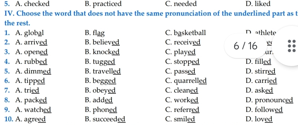 A. checked B. practiced C. needed D. liked
IV. Choose the word that does not have the same pronunciation of the underlined part as t
the rest.
1. A. global B. flag C. basketball D athlete
2. A. arrived B. believed C. received
6 / 16 e(
3. A. opened B. knocked C. played ar
4. A. rubbed B. tugged C. stopped D. filled
5. A. dimmed B. travelled C. passed D. stirred
6. A. tipped B. begged C. quarrelled D. carried
7. A. tried B. obeyed C. cleaned D. asked
8. A. packed B. added C. worked D. pronounced
9. A. watched B. phoned C. referred D. followed
10. A. agreed B. succeeded C. smiled D. loved