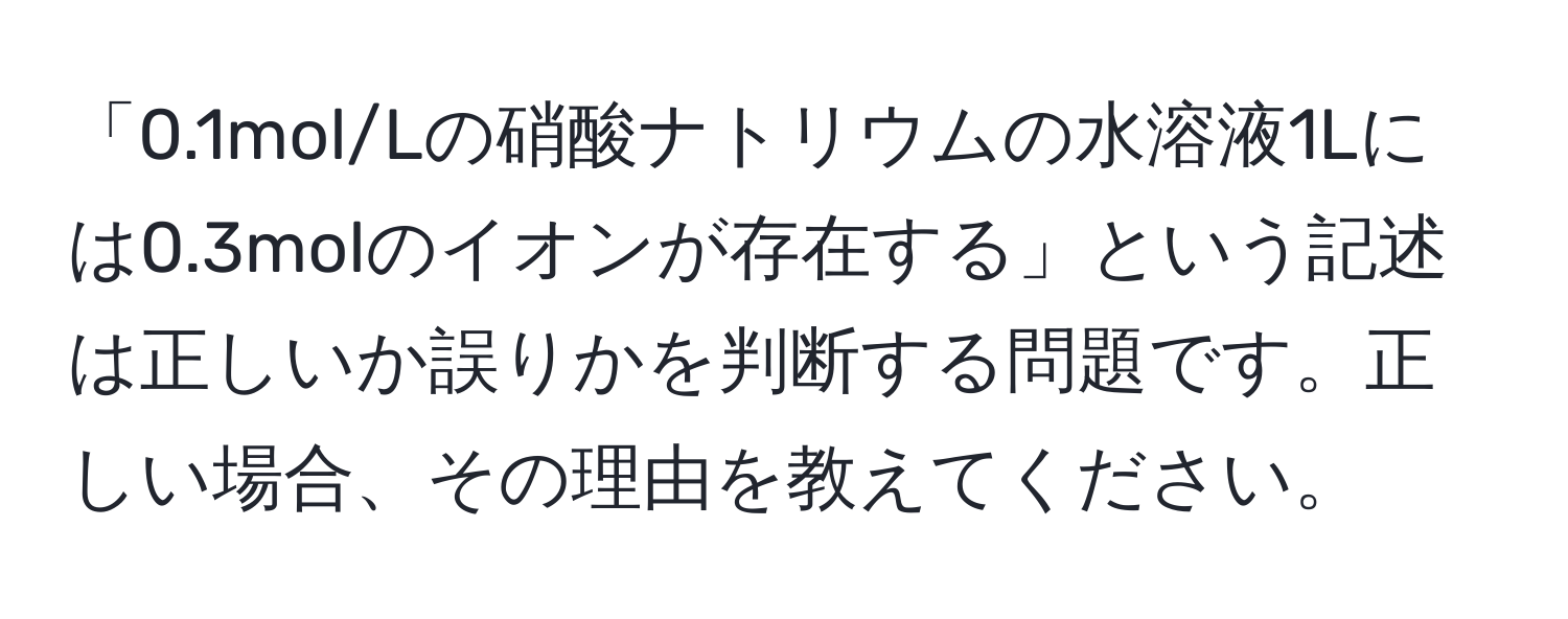 「0.1mol/Lの硝酸ナトリウムの水溶液1Lには0.3molのイオンが存在する」という記述は正しいか誤りかを判断する問題です。正しい場合、その理由を教えてください。