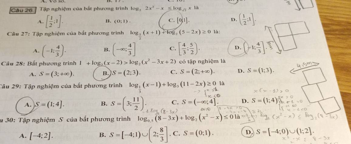 Tập nghiệm của bất phương trình log _22x^2-x≤ log _sqrt(2)x|a
B.
C.
A. [ 1/2 ;1]. (0;1). [0,1].
D. ( 1/2 ;1].
Câu 27: Tập nghiệm của bất phương trình log _ 1/2 (x+1)+log _2(5-2x)≥ 0 là:
A. (-1; 4/3 ). (-∈fty ; 4/3 ] C. [ 4/3 ; 5/2 ). D. (-1; 4/3 ]. 5/3 
B.
Câu 28: Bất phương trình 1+log _2(x-2)>log _2(x^2-3x+2) có tập nghiệm là
A. S=(3;+∈fty ). B. S=(2;3). C. S=(2;+∈fty ). D. S=(1;3).
Câu 29: Tập nghiệm của bất phương trình log _ 1/3 (x-1)+log _3(11-2x)≥ 0 là
A. S=(1;4]. B. S=(3; 11/2 ). C. S=(-∈fty ;4]. D. S=(1;4)
u 30: Tập nghiệm S của bất phương trình log _0.5(8-3x)+log _2(x^2-x)≤ 01 a
A. [-4;2]. B. S=[-4;1)∪ (2; 8/3 ]. C. S=(0;1). D. S=[-4;0)∪ (1;2].