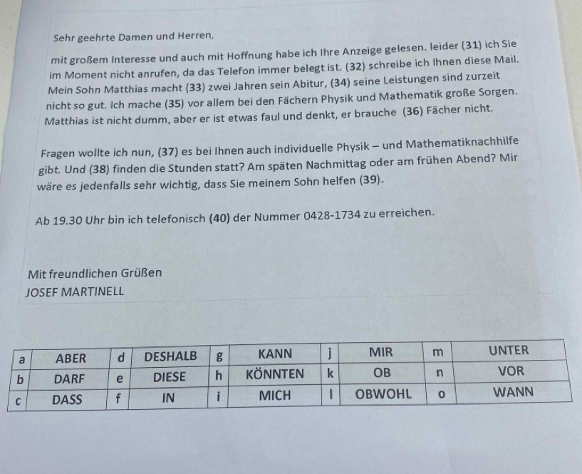 Sehr geehrte Damen und Herren, 
mit großem Interesse und auch mit Hoffnung habe ich Ihre Anzeige gelesen. leider (31) ich Sie 
im Moment nicht anrufen, da das Telefon immer belegt ist. (32) schreibe ich Ihnen diese Mail. 
Mein Sohn Matthias macht (33) zwei Jahren sein Abitur, (34) seine Leistungen sind zurzeit 
nicht so gut. Ich mache (35) vor allem bei den Fächern Physik und Mathematik große Sorgen. 
Matthias ist nicht dumm, aber er ist etwas faul und denkt, er brauche (36) Fächer nicht. 
Fragen wollte ich nun, (37) es bei Ihnen auch individuelle Physik - und Mathematiknachhilfe 
gibt. Und (38) finden die Stunden statt? Am späten Nachmittag oder am frühen Abend? Mir 
wäre es jedenfalls sehr wichtig, dass Sie meinem Sohn helfen (39). 
Ab 19.30 Uhr bin ich telefonisch (40) der Nummer 0428- 1734 zu erreichen. 
Mit freundlichen Grüßen 
JOSEF MARTINELL