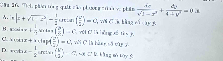 Tích phân tổng quát của phương trình vi phân  dx/sqrt(1-x^2) + dy/4+y^2 =0la
A. ln |x+sqrt(1-x^2)|+ 1/2 arctan ( y/2 )=C với C là hằng số tùy ý.
B. arcsin x+ 1/2 arctan ( y/2 )=C , với C là hằng số tùy ý.
C. arcsin x+arctan ( y/2 )=C ''với C là hằng số tùy ý.
D. arcsin x- 1/2 arctan ( y/2 )=C ' với C là hằng số tùy ý.