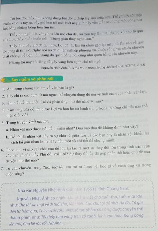 Tới lúc đó, thầy Phu không đứng bắt động chấp tay sau lưng nữa. Thầy bước tới một
bước và đưa tay ra, bầy giờ bọn tôi mới biết nãy giờ thảy văn giáu sau lưng một vòng hoa
kết bằng những bông hoa tim tím.
Thầy bùi ngùi đặt vòng hoa lên mộ chú đề, rồi xoa tay lên mái tóc bù xù như tổ qua
của Lợi, thầy buồn buồn nói: ''Đừng giận thầy nghe con.''
Thầy Phu bây giờ đã qua đời, Lợi đã rất lâu tôi chưa gặp lại mặc dù lần nào về quê
tôi cũng đi tìm nó. Nghe nói nó đã đi lập nghiệp phương xa. Cuộc sống bao nhiều chuyện
chất chồng, bè bộn, tôi tướng đã quên bằng nó, cũng như quên bằng câu chuyện này.
Nhưng tối nay có tiếng đế gáy vang bên cạnh chỗ tôi ngồi...
(Nguyễn Nhật Ánh, Tuổi thơ tôi, in trong Sương khói quê nhà, NXB Trẻ, 2012)
Suy ngẫm và phân hồi
1. Ấn tượng chung của em về văn bản là gì?
2. Hãy chỉ ra các cụm từ mả người kể chuyện dùng đề nói về tính cách của nhân vật Lợi.
3. Khi biết để lửa chết, Lợi đã phản ứng như thể nào? Vi sao?
4. Đám tang của để lửa được Lợi và bạn bè cử hành trang trọng. Những chi tiết nào thể
hiện điều đó?
5. Trong truyện Tuổi thơ tôi:
a. Nhân vật nào được nói đến nhiều nhất? Dựa vào đầu đề khẳng định như vậy?
b. Dể lửa là nhân vật gây ra sự chia rẽ giữa Lợi và các bạn hay là nhân vật khiến họ
xích lại gần nhau hơn? Hãy nêu một số chi tiết để chứng minh.
6. Theo em, vì sao cái chết của dể lửa lại tạo ra một sự thay đổi lớn trong tinh cảm của
các bạn và của thầy Phu đổi với Lợi? Sự thay đổi ấy đã góp phần thể hiện chủ đề của
truyện như thế nào?
7. Từ câu chuyện trong Tuổi thơ tôi, em rút ra được bài học gì về cách ứng xứ trong
cuộc sống?
Nhà văn Nguyễn Nhật Ánh sinh năm 1955 tại tỉnh Quảng Nam.
Nguyễn Nhật Ánh có nhiều tác phẩm viết cho tuổi thơ, tuổi mới lớn
như: Cho tôi xin một vẻ đi tuổi thơ, Một biếc, Còn chút gì để nhớ, Hạ đỏ, Cô gái
đến từ hôm qua, Chú bé rắc rối,... Một số tác phẩm của ông được chuyển thể
thành phim như: Tôi thấy hoa vàng trên cỏ xanh, Kính vạn hoa, Bong bóng
lên trời, Chủ bé rắc rối, Nữ sinh,...