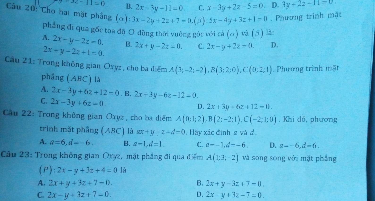 9+32-11=0. B. 2x-3y-11=0. C. x-3y+2z-5=0 D. 3y+2z-11=0.
Cầu 20: Cho hai mặt phẳng (α): 3x-2y+2z+7=0,( β): 5x-4y+3z+1=0. Phương trình mặt
phẳng đi qua gốc tọa độ O đồng thời vuông góc với cả (α) và (β) là:
A. 2x-y-2z=0. B. 2x+y-2z=0. C. 2x-y+2z=0. D.
2x+y-2z+1=0.
Câu 21: Trong không gian Oxyz , cho ba điểm A(3;-2;-2),B(3;2;0),C(0;2;1). Phương trình mặt
phẳng (ABC) là
A. 2x-3y+6z+12=0. B. 2x+3y-6z-12=0.
C. 2x-3y+6z=0.
D. 2x+3y+6z+12=0.
Câu 22: Trong không gian Oxyz , cho ba điểm A(0;1;2),B(2;-2;1),C(-2;1;0). Khi đó, phương
trình mặt phẳng (ABC) là ax+y-z+d=0. Hãy xác định a và d.
A. a=6,d=-6. B. a=1,d=1. C. a=-1,d=-6. D. a=-6,d=6.
Câu 23: Trong không gian Oxyz, mặt phẳng đi qua điểm A(1;3;-2) và song song với mặt phẳng
(P): 2x-y+3z+4=0 là
A. 2x+y+3z+7=0. B. 2x+y-3z+7=0.
C. 2x-y+3z+7=0. D. 2x-y+3z-7=0.