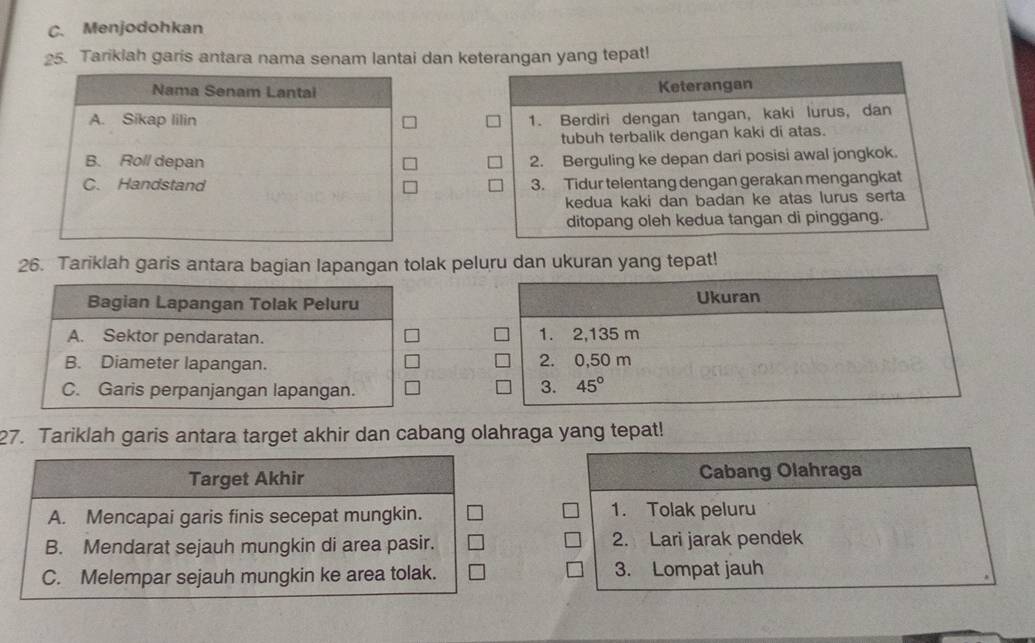 C. Menjodohkan
25. Tariklah garis antara nama senam lantai dan keterangan yang tepat!
Keterangan
1. Berdiri dengan tangan, kaki lurus, dan
tubuh terbalik dengan kaki di atas.
2. Berguling ke depan dari posisi awal jongkok.
3. Tidur telentang dengan gerakan mengangkat
kedua kaki dan badan ke atas lurus serta
ditopang oleh kedua tangan di pinggang.
26. Tariklah garis antara bagian lapangan tolak peluru dan ukuran yang tepat!
Ukuran
1. 2,135 m
2. 0,50 m
3. 45°
27. Tariklah garis antara target akhir dan cabang olahraga yang tepat!
Target Akhir Cabang Olahraga
A. Mencapai garis finis secepat mungkin. 1. Tolak peluru
B. Mendarat sejauh mungkin di area pasir. 2. Lari jarak pendek
C. Melempar sejauh mungkin ke area tolak. 3. Lompat jauh