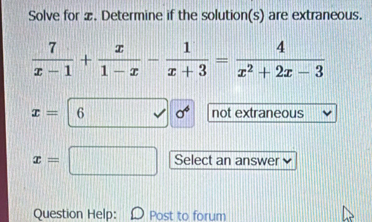 Solve for x. Determine if the solution(s) are extraneous.
 7/x-1 + x/1-x - 1/x+3 = 4/x^2+2x-3 
sigma^6
x= 6 not extraneous
x= Select an answer
Question Help: Post to forum